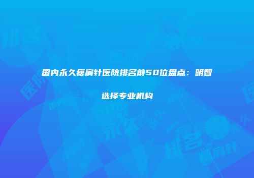 国内永久瘦肩针医院排名前50位盘点：明智选择专业机构