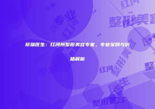 蔡瑞医生：红河州整形美容专家，专业案例与价格解析