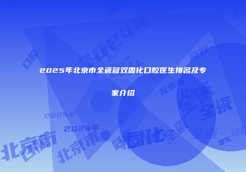 2025年北京市全瓷冠双固化口腔医生排名及专家介绍