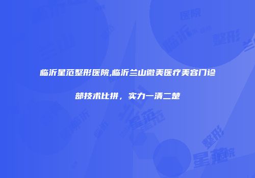 临沂星范整形医院,临沂兰山微美医疗美容门诊部技术比拼，实力一清二楚