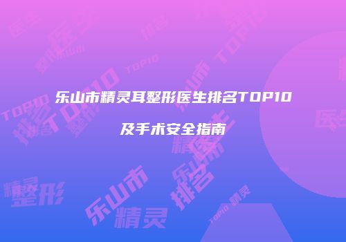 乐山市精灵耳整形医生排名TOP10及手术安全指南