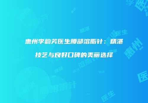 惠州李韵芳医生腰部溶脂针：精湛技艺与良好口碑的美丽选择