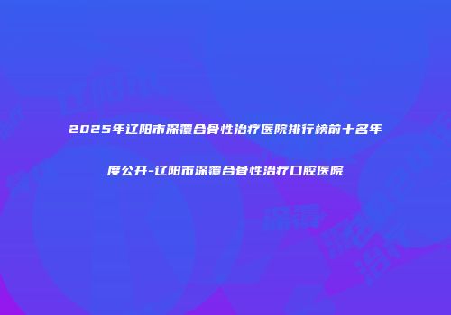 2025年辽阳市深覆合骨性治疗医院排行榜前十名年度公开-辽阳市深覆合骨性治疗口腔医院