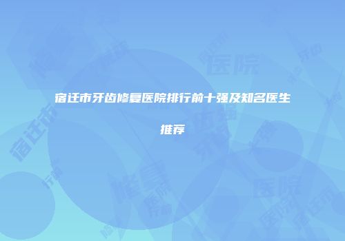 宿迁市牙齿修复医院排行前十强及知名医生推荐