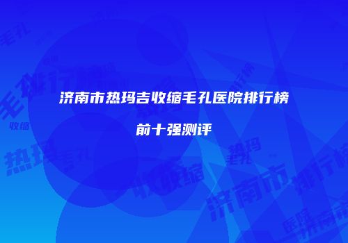 济南市热玛吉收缩毛孔医院排行榜前十强测评
