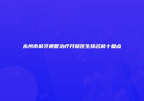永州市前牙根管治疗开髓医生排名前十盘点