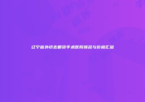 辽宁省外切去眼袋手术医院排名与价格汇总