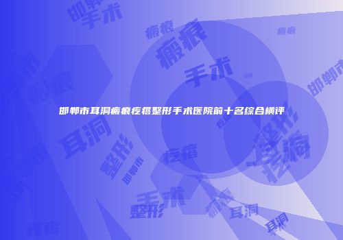 邯郸市耳洞瘢痕疙瘩整形手术医院前十名综合横评