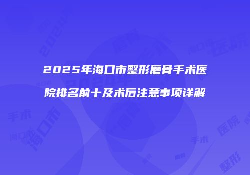 2025年海口市整形磨骨手术医院排名前十及术后注意事项详解