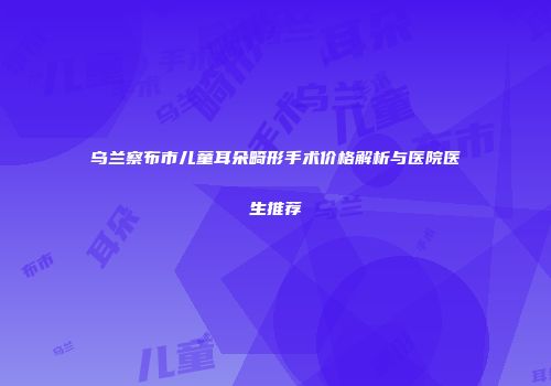乌兰察布市儿童耳朵畸形手术价格解析与医院医生推荐