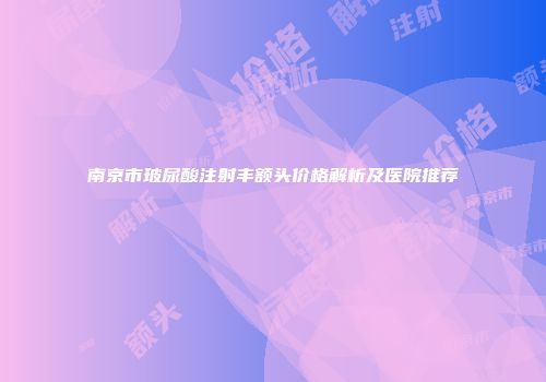 南京市玻尿酸注射丰额头价格解析及医院推荐