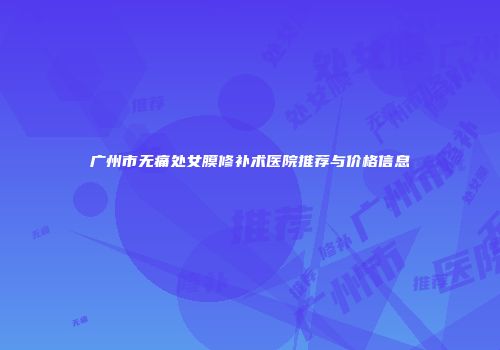广州市无痛处女膜修补术医院推荐与价格信息