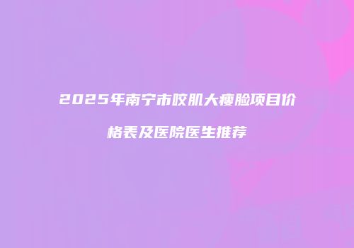 2025年南宁市咬肌大瘦脸项目价格表及医院医生推荐