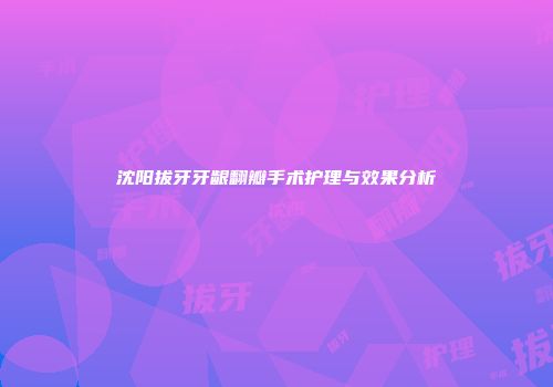 沈阳拔牙牙龈翻瓣手术护理与效果分析