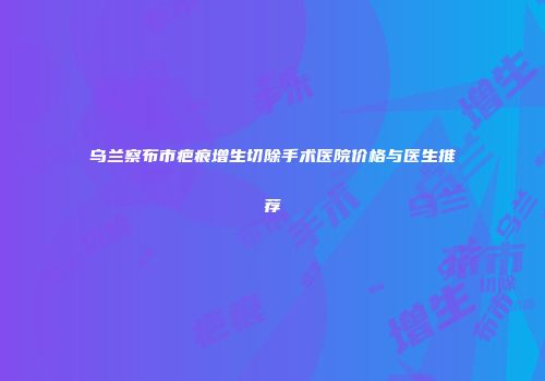 乌兰察布市疤痕增生切除手术医院价格与医生推荐