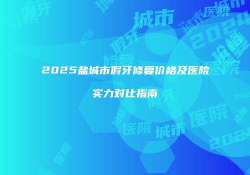 2025盐城市假牙修复价格及医院实力对比指南