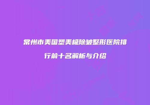 常州市美国塑美极除皱整形医院排行前十名解析与介绍