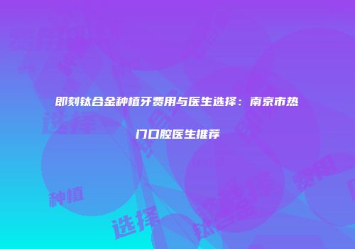 即刻钛合金种植牙费用与医生选择：南京市热门口腔医生推荐