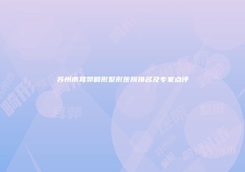 苏州市耳郭畸形整形医院排名及专家点评