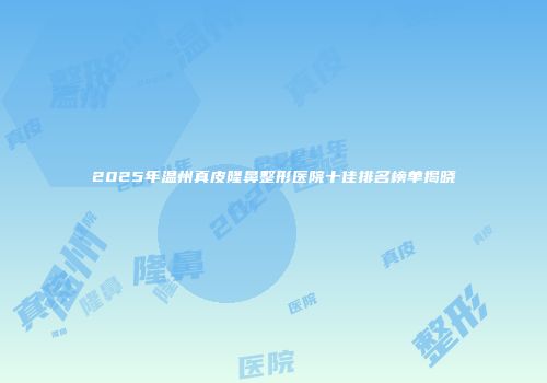 2025年温州真皮隆鼻整形医院十佳排名榜单揭晓