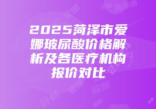 2025菏泽市爱娜玻尿酸价格解析及各医疗机构报价对比