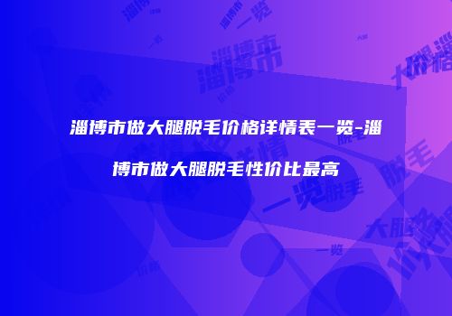 淄博市做大腿脱毛价格详情表一览-淄博市做大腿脱毛性价比最高