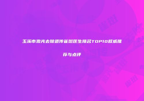 玉溪市激光去除遗传雀斑医生排名TOP10权威推荐与点评