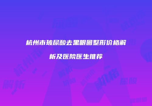 杭州市玻尿酸去黑眼圈整形价格解析及医院医生推荐