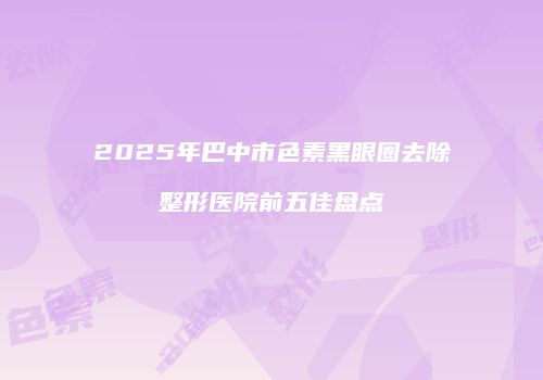 2025年巴中市色素黑眼圈去除整形医院前五佳盘点