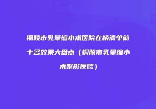 铜陵市乳晕缩小术医院在榜清单前十名效果大盘点（铜陵市乳晕缩小术整形医院）
