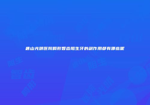 唐山光明医院畸形智齿阻生牙的副作用都有哪些呢