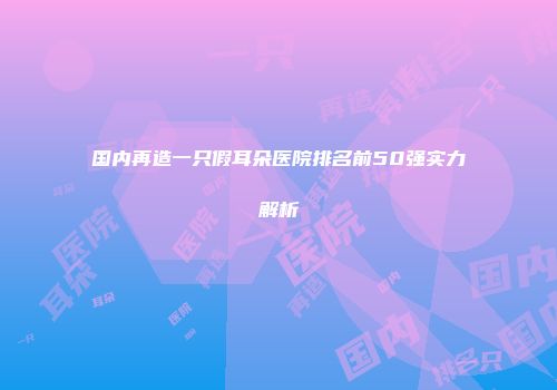 国内再造一只假耳朵医院排名前50强实力解析
