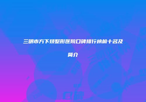 三明市方下颏整形医院口碑排行榜前十名及简介