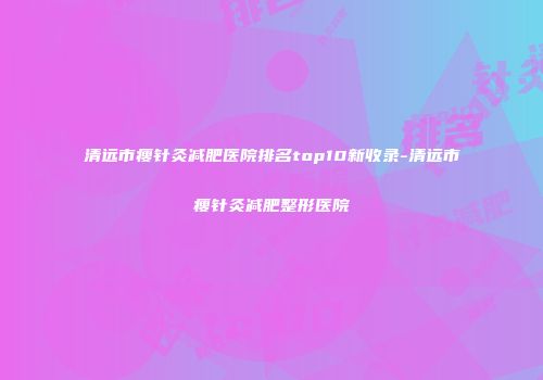 清远市瘦针灸减肥医院排名top10新收录-清远市瘦针灸减肥整形医院