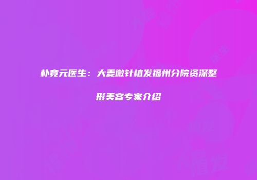朴竟元医生：大麦微针植发福州分院资深整形美容专家介绍