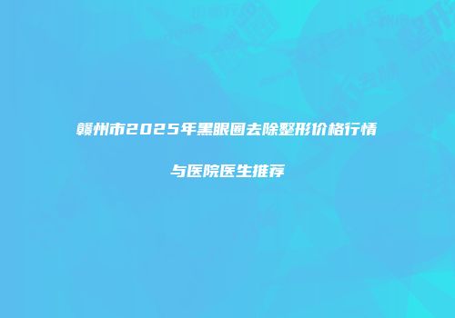 赣州市2025年黑眼圈去除整形价格行情与医院医生推荐