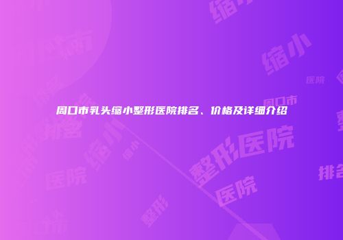 周口市乳头缩小整形医院排名、价格及详细介绍