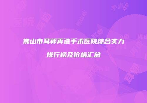 佛山市耳郭再造手术医院综合实力排行榜及价格汇总