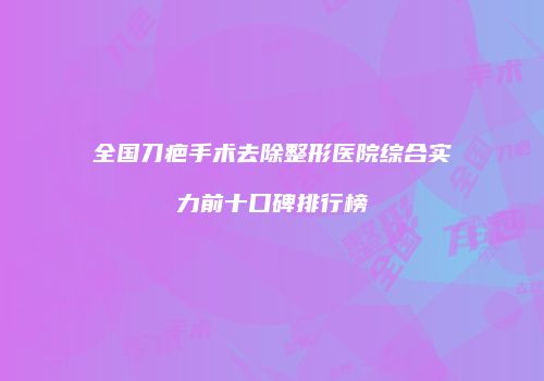 全国刀疤手术去除整形医院综合实力前十口碑排行榜