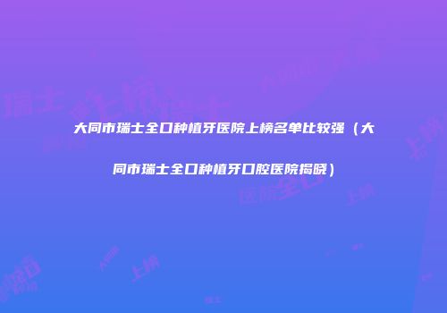 大同市瑞士全口种植牙医院上榜名单比较强（大同市瑞士全口种植牙口腔医院揭晓）