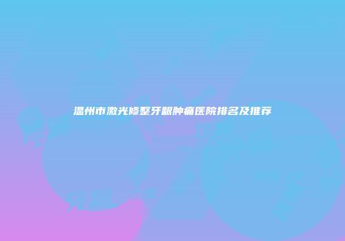 温州市激光修整牙龈肿痛医院排名及推荐