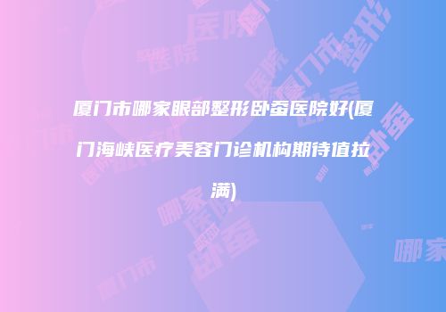 厦门市哪家眼部整形卧蚕医院好(厦门海峡医疗美容门诊机构期待值拉满)