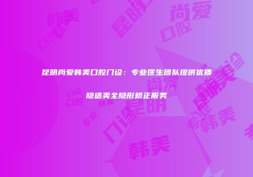 昆明尚爱韩美口腔门诊：专业医生团队提供优质隐适美全隐形矫正服务