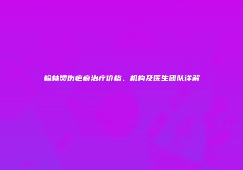 榆林烫伤疤痕治疗价格、机构及医生团队详解