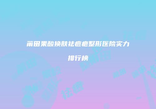 莆田果酸换肤祛痘疤整形医院实力排行榜