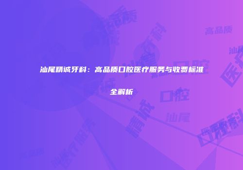 汕尾精诚牙科：高品质口腔医疗服务与收费标准全解析