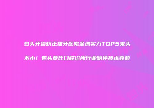 包头牙齿矫正拔牙医院全城实力TOP5来头不小！包头贾氏口腔诊所行业测评技术靠前
