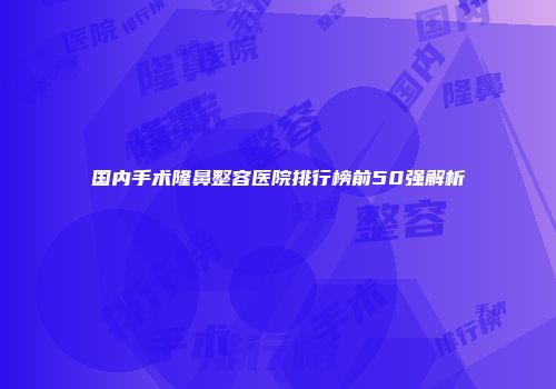 国内手术隆鼻整容医院排行榜前50强解析