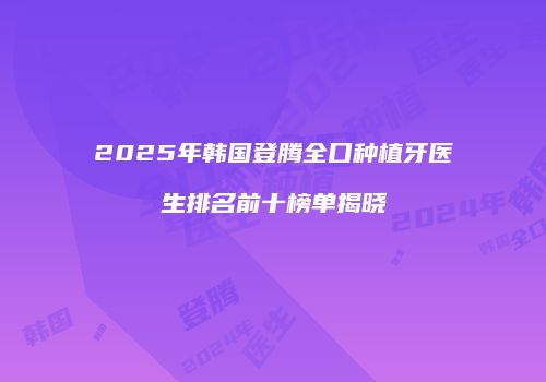 2025年韩国登腾全口种植牙医生排名前十榜单揭晓