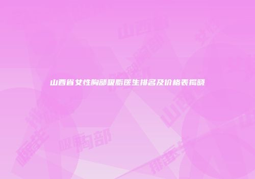 山西省女性胸部吸脂医生排名及价格表揭晓